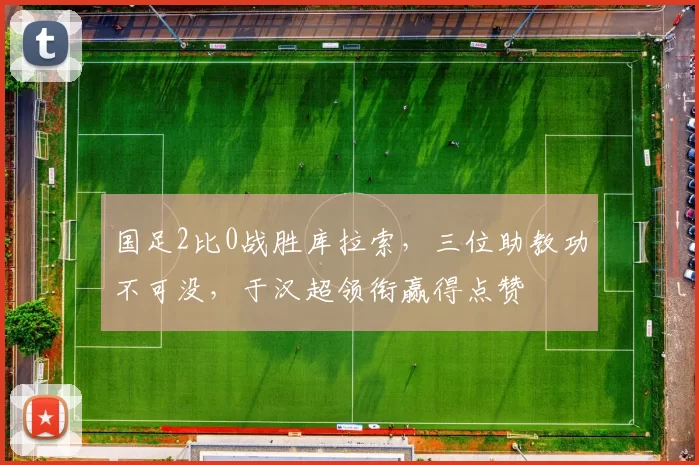国足2比0战胜库拉索，三位助教功不可没，于汉超领衔赢得点赞