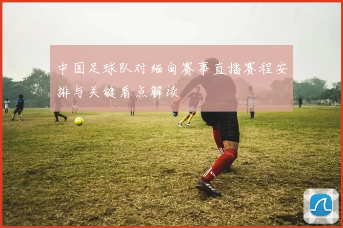 中国足球队对缅甸赛事直播赛程安排与关键看点解读