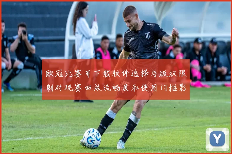 欧冠比赛可下载软件选择与版权限制对观赛回放流畅度和使用门槛影响