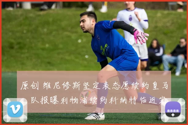 原创 维尼修斯坚定表态愿续约皇马，队报曝利物浦续约科纳特临近完成