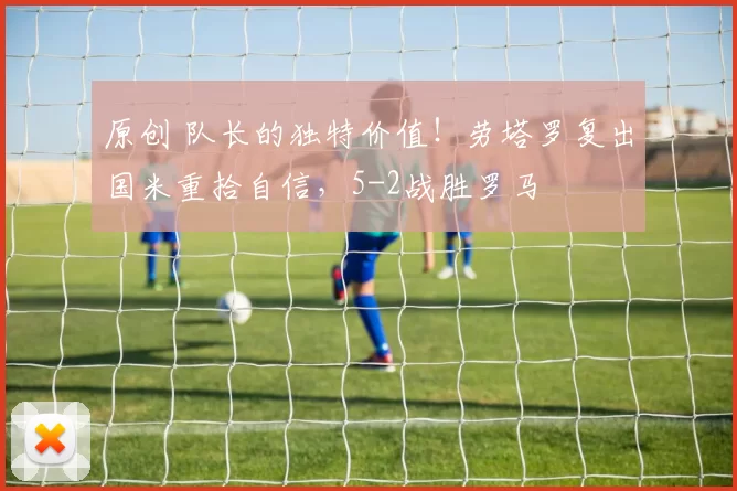原创 队长的独特价值！劳塔罗复出国米重拾自信，5-2战胜罗马