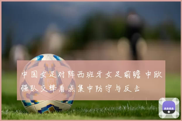 中国女足对阵西班牙女足前瞻 中欧强队交锋看点集中防守与反击