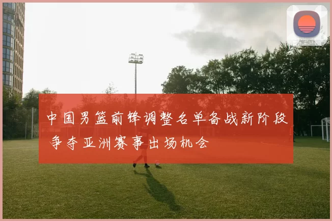 中国男篮前锋调整名单备战新阶段 争夺亚洲赛事出场机会