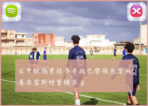 法甲欧冠资格争夺战巴黎领先摩纳哥布雷斯特紧随其后