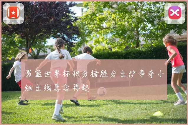 男篮世界杯积分榜胜分出炉争夺小组出线悬念再起