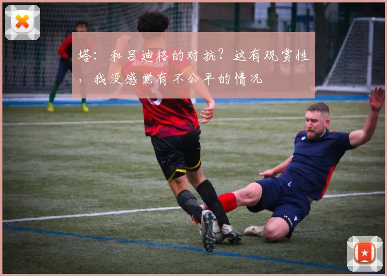 塔：和吕迪格的对抗？这有观赏性，我没感觉有不公平的情况