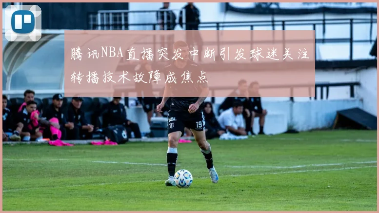 腾讯NBA直播突发中断引发球迷关注转播技术故障成焦点