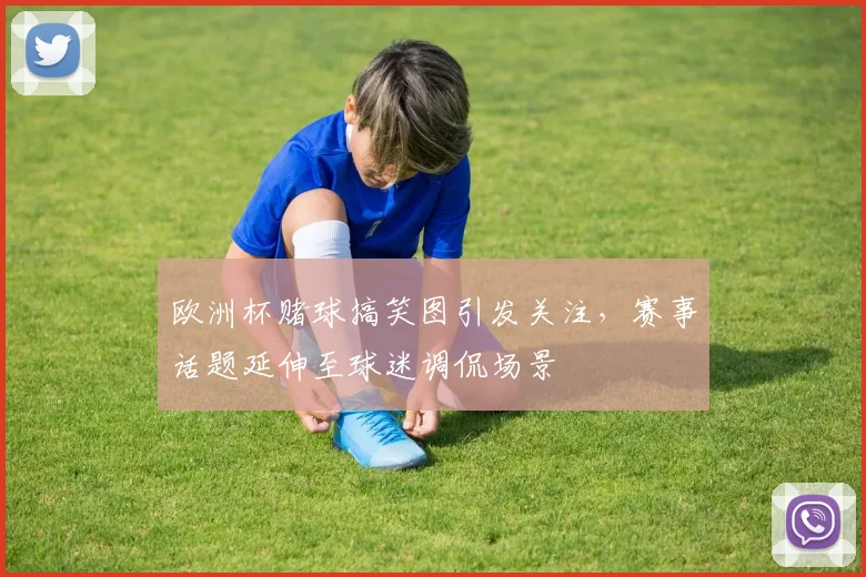欧洲杯赌球搞笑图引发关注,赛事话题延伸至球迷调侃场景